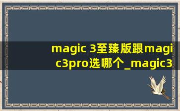 magic 3至臻版跟magic3pro选哪个_magic3至臻与magic3pro区别